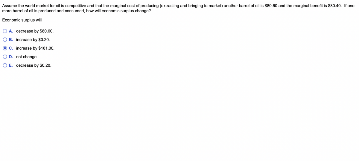 Assume the world market for oil is competitive and that the marginal cost of producing (extracting and bringing to market) another barrel of oil is $80.60 and the marginal benefit is $80.40. If one
more barrel of oil is produced and consumed, how will economic surplus change?
Economic surplus will
O A. decrease by $80.60.
€
D. not change.
B. increase by $0.20.
C. increase by $161.00.
E. decrease by $0.20.