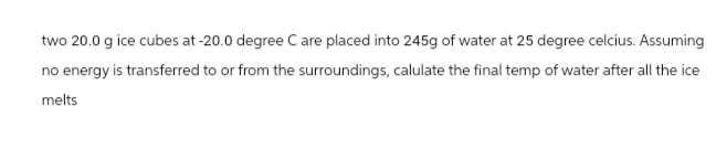 two 20.0 g ice cubes at -20.0 degree C are placed into 245g of water at 25 degree celcius. Assuming
no energy is transferred to or from the surroundings, calulate the final temp of water after all the ice
melts