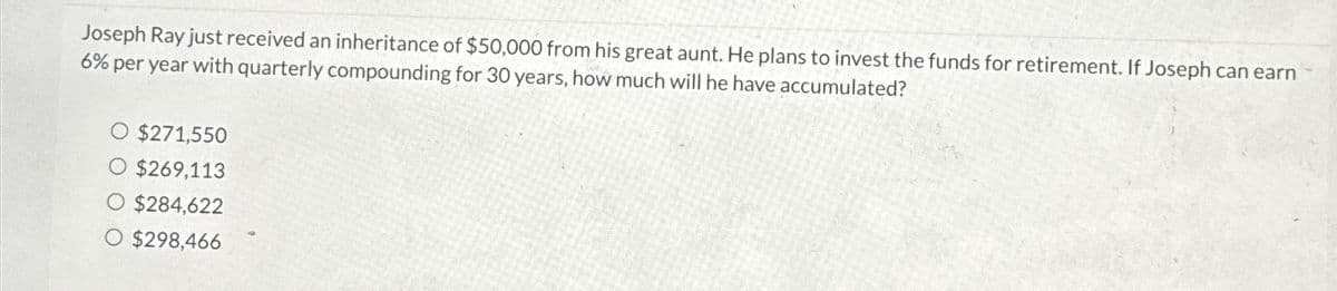 Joseph Ray just received an inheritance of $50,000 from his great aunt. He plans to invest the funds for retirement. If Joseph can earn
6% per year with quarterly compounding for 30 years, how much will he have accumulated?
$271,550
$269,113
$284,622
$298,466