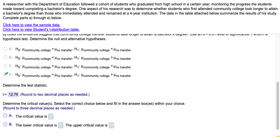 A researcher with the Department of Education followed a cohort of students who graduated from high school in a certain year, monitoring the progress the students
made toward completing a bachelor's degree. One aspect of his research was to determine whether students who first attended community college took longer to attain
a bachelor's degree than those who immediately attended and remained at a 4-year institution. The data in the table attached below summarize the results of his study.
Complete parts a) through e) below.
Click here to view the sample data.
Click here to view Student's t-distribution table.
U DUta uIT CVIUTIIUT suyycai unal Lommurmy concye uansici Jtuucns taT IOnyci Lu alam a vauicIUI 3 ucyictr vsc an u-u.vTICVCI UI JiynIcanco. r CIOI a
hypothesis test. Determine the null and alternative hypotheses.
O A. Ho: Hcommunity college = Hno transfer: H1: Hcommunity college <Hno transfer
O B. Ho: Hcommunity college <Hno transfer: H;: Hcommunity college > Pno transfer
O C. Ho: Hcommunity college > Hno transfer: H1: Hcommunity college <Hno transfer
C D. Ho: Hcommunity college = Hno transfer: H1: Hcommunity college > Hno transfer
Determine the test statistic.
t= 12.79 (Round to two decimal places as needed.)
Determine the critical value(s). Select the correct choice below and fill in the answer box(es) within your choice.
(Round to three decimal places as needed.)
O A. The critical value is.
O B. The lower critical value is
The upper critical value is
