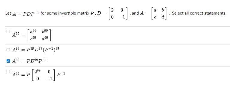 Let A = PDP-1 for some invertible matrix P, D =
61
Select all correct statements.
c d]
a
%3D
and A
a99 699
A99
99
d99
O 499 = p99 D99 (
-199
%3D
V 499
PD99 P-1
A99 = P
299
1
P
