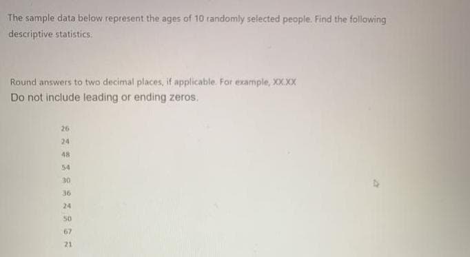 The sample data below represent the ages of 10 tandomly selected people. Find the following
descriptive statistics.
Round answers to two decimal places, if applicable. For example, XX.XX
Do not include leading or ending zeros.
26
24
48
54
30
36
24
50
67
21
