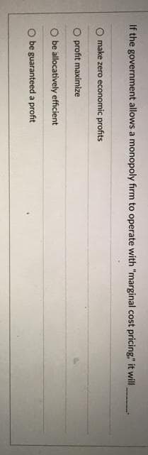 If the government allows a monopoly firm to operate with "marginal cost pricing," it will
O make zero economic profits
O profit maximize
O be allocatively efficient
O be guaranteed a profit
