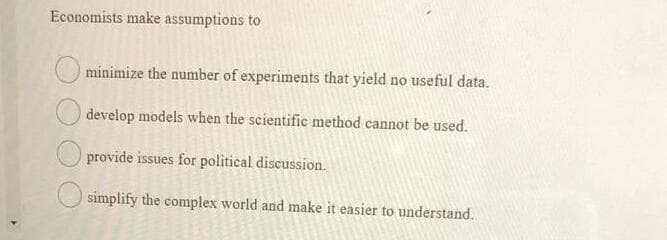 Economists make assumptions to
minimize the number of experiments that yield no useful data.
develop models when the scientific method cannot be used.
provide issues for political discussion.
simplify the complex world and make it easier to understand.
