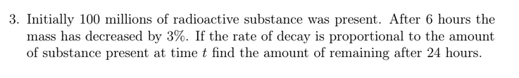 3. Initially 100 millions of radioactive substance was present. After 6 hours the
mass has decreased by 3%. If the rate of decay is proportional to the amount
of substance present at time t find the amount of remaining after 24 hours.
