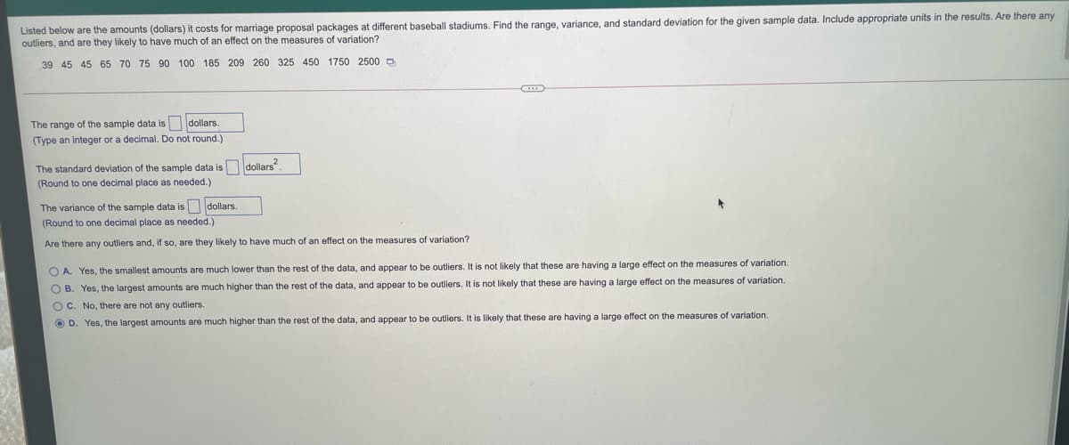 Listed below are the amounts (dollars) it costs for marriage proposal packages at different baseball stadiums. Find the range, variance, and standard deviation for the given sample data. Include appropriate units in the results. Are there any
outliers, and are they likely to have much of an effect on the measures of variation?
39 45 45 65 70 75 90 100 185 209 260 325 450 1750 2500 D
The range of the sample data is dollars.
(Type an integer or a decimal. Do not round.)
The standard deviation of the sample data is dollars".
(Round to one decimal place as needed.)
The variance of the sample data is dollars.
(Round to one decimal place as needed.)
Are there any outliers and, if so, are they likely
have much of an effect on the measures of variation?
O A. Yes, the smallest amounts are much lower than the rest of the data, and appear to be outliers. It is not likely that these are having a large effect on the measures of variation.
O B. Yes, the largest amounts are much higher than the rest of the data, and appear to be outliers. It is not likely that these are having a large effect on the measures of variation.
)C. No, there are not any outliers.
O D. Yes, the largest amounts are much higher than the rest of the data, and appear to be outliers. It is likely that these are having a large effect on the measures of variation.
