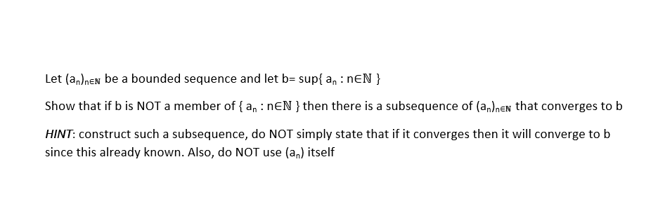 Let (a,)nen be a bounded sequence and let b= sup{ a, : NEN }
Show that if b is NOT a member of { a, : nƐN }then there is a subsequence of (a,)nen that converges to b
HINT: construct such a subsequence, do NOT simply state that if it converges then it will converge to b
since this already known. Also, do NOT use (an) itself
