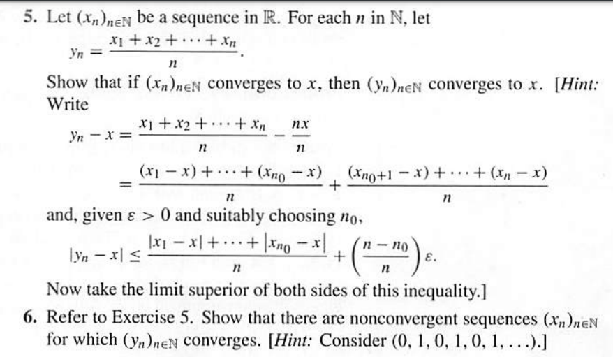 5. Let (xn)neN be a sequence in R. For each n in N, let
x1 +x2 + .+ Xn
...
Yn =
n
Show that if (xn)neN converges to x, then (yn)neN converges to x. [Hint:
Write
x1 +x2+··+ Xn
nx
Yn - x =
(xno+1 - x) + + (xn - x)
(x- Oux) + + (x-Ix)
...
|
n
and, given ɛ > 0 and suitably choosing no,
|x1 - x++ |Xno-x
п - по
E.
..
lyn – x| <
Now take the limit superior of both sides of this inequality.]
6. Refer to Exercise 5. Show that there are nonconvergent sequences (Xn)neN
for which (y,)neN converges. [Hint: Consider (0, 1, 0, 1, 0, 1, ...).]
