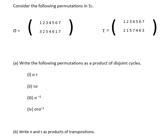 Consider the following permutations in S7.
)
1234567
)
1234567
O =
3254617
2157463
(a) Write the following permutations as a product of disjoint cycles.
(1) στ
(i) το
(ii) o -1
( iv) στο1
(b) Write o and t as products of transpositions.
