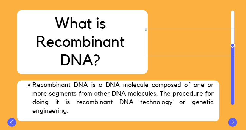 What is
Recombinant
DNA?
• Recombinant DNA is a DNA molecule composed of one or
more segments from other DNA molecules. The procedure for
doing it is recombinant DNA technology or genetic
engineering.
>
