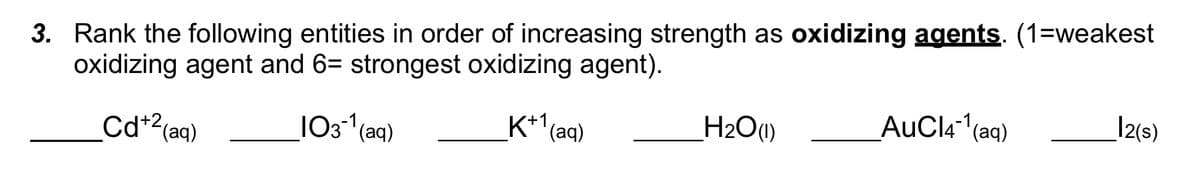 3. Rank the following entities in order of increasing strength as oxidizing agents. (1=weakest
oxidizing agent and 6= strongest oxidizing agent).
Cd+² (aq)
103-¹ (aq)
K+1(aq)
H₂O (1)
AuCl4-1¹(aq)
12(s)