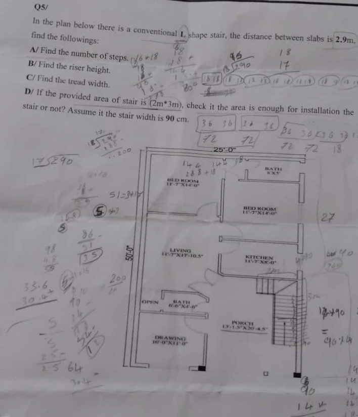 Q5/
In the plan below there is a conventional L shape stair, the distance between slabs is 2.9m.
find the followings:
A/ Find the number of steps./6*18
B/ Find the riser height.
C/ Find the tread width.
804
D/ If the provided area of stair is (2m*3m), check it the area is enough for installation the
stair or not? Assume it the stair width is 90 cm.
36 36 36 36
72
72
175290
33.6
S
115
35
10
१९५०
188
HA
1.200
51-341
200
10 27
501-0
54
OPEN
BED ROOM
11-7X140
25'-0"
144 144 184
288 +18
(818)
LIVING
11-7 XIT-10.5"
BATH
6-6*X4²-6²
DRAWING
10-0"XII 0
8290
BATH
KX5
BED ROOM
117 X14-0
KITCHEN
11-7 X8-0"
18
17
PORCH
13-1.5X20-4.5
36 36 36 33
72 72 18
27
bro
17490
9074
90
144-
14
TU
IL
14