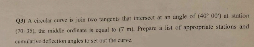 Q3) A circular curve is join two tangents that intersect at an angle of (40° 00') at station
(70+35), the middle ordinate is equal to (7 m). Prepare a list of appropriate stations and
cumulative deflection angles to set out the curve.