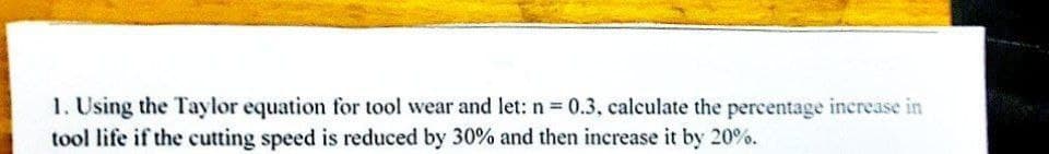 1. Using the Taylor equation for tool wear and let: n = 0.3, calculate the percentage increase in
tool life if the cutting speed is reduced by 30% and then increase it by 20%.