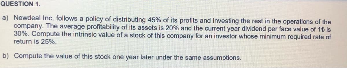 QUESTION 1.
a) Newdeal Inc. follows a policy of distributing 45% of its profits and investing the rest in the operations of the
company. The average profitability of its assets is 20% and the current year dividend per face value of 1t is
30%. Compute the intrinsic value of a stock of this company for an investor whose minimum required rate of
return is 25%.
b) Compute the value of this stock one year later under the same assumptions.
