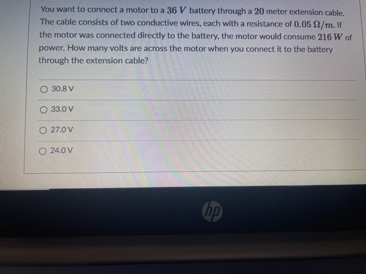 You want to connect a motor to a 36 V battery through a 20 meter extension cable.
The cable consists of two conductive wires, each with a resistance of 0.05 2/m. If
the motor was connected directly to the battery, the motor would consume 216 W of
power. How
many
volts are across the motor when you connect it to the battery
through the extension cable?
30.8 V
33.0 V
O 27.0 V
O 24.0 V
bp
