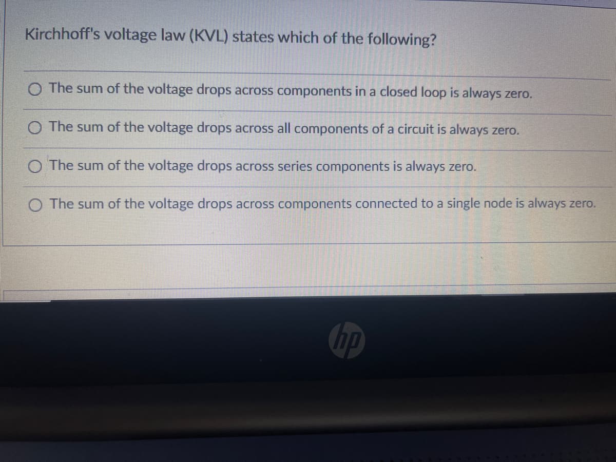 Kirchhoff's voltage law (KVL) states which of the following?
O The sum of the voltage drops across components in a closed loop is always zero.
O The sum of the voltage drops across all components of a circuit is always zero.
O The sum of the voltage drops across series components is always zero.
O The sum of the voltage drops across components connected to a single node is always zero.
