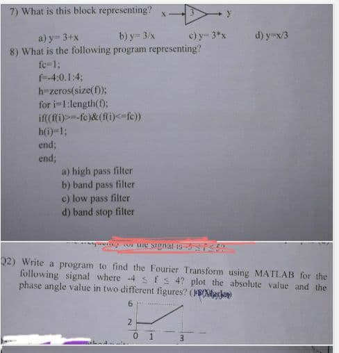 7) What is this block representing?
a) y = 3+x
b) y = 3/x
8) What is the following program representing?
fc=1;
f-4:0.1:4;
h-zeros(size(f));
for i=1:length(f);
if((f(i)>=-fe)&(f(i)<=fc))
h(i)=1;
end;
end;
a) high pass filter
b) band pass filter
c) low pass filter
d) band stop filter
2
0
X-3
1
or une signal is-5759
Q2) Write a program to find the Fourier Transform using MATLAB for the
following signal where 4 s fs 4? plot the absolute value and the
phase angle value in two different figures? (en)
6
c) y = 3*x
3
y
d) y=x/3