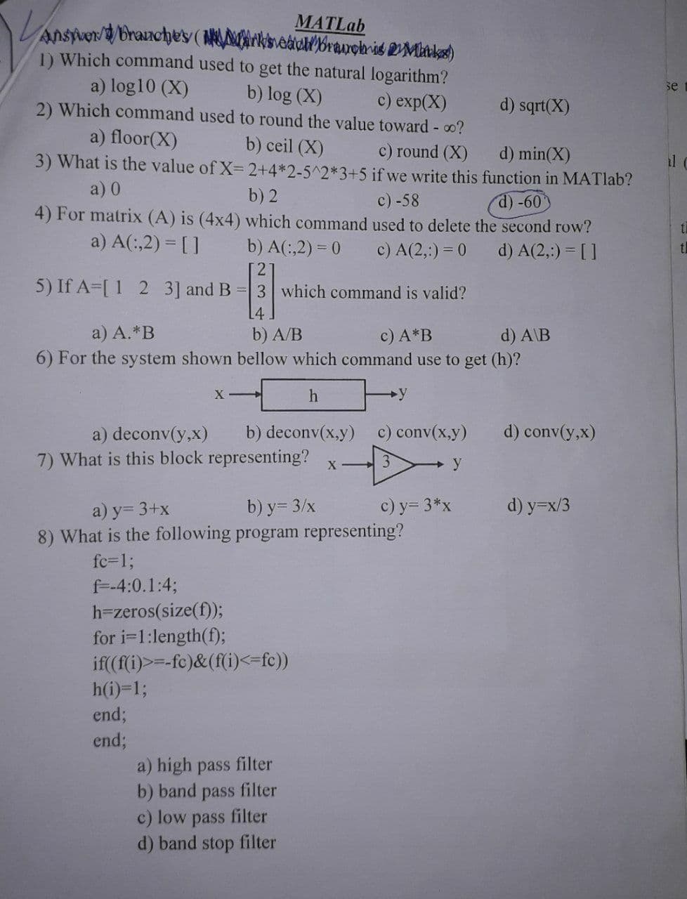 MATLab
Answer/9/brauches (se branch is 2 Mukes)
1) Which command used to get the natural logarithm?
a) log10 (X) b) log (X) c) exp(X)
2) Which command used to round the value toward - 00?
b) ceil (X)
a) floor(X)
c) round (X)
d) min(X)
3) What is the value of X= 2+4*2-5^2*3+5
a) 0
if we write this function in MATlab?
c) -58
d) -60
b) 2
4) For matrix (A) is (4x4) which command used to delete the second row?
a) A(:,2) = []
c) A(2,:) = 0
d) A(2,:) = []
b) A(:,2)= 0
2
5) If A [ 1 2 3] and B = 3 which command is valid?
[]
a) A.*B
b) A/B
c) A*B
d) A\B
6) For the system shown bellow which command use to get (h)?
h
XI
a) deconv(y,x) b) deconv(x,y) c) conv(x,y)
7) What is this block representing?
h(i)=1;
end;
end;
y
X->>
filter
a) high pass
b) band pass filter
c) low pass filter
d) band stop filter
a) y= 3+x
b) y = 3/x
8) What is the following program representing?
fc=1;
f=-4:0.1:4;
h-zeros(size(f));
for i=1:length(f);
if((f(i)>=-fc)&(f(i)<=fc))
c) y=3*x
d) sqrt(X)
y
d) conv(y,x)
d) y=x/3
se
th
t