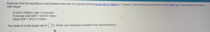 Suppose that the equilibrium real federal funds rate is 5 percent and the target.rate.of inflation is 1 percent. Use the folowing information and the Tayiorne to calculate the federal tunds
rate target:
Current inflation rate = 6 percent
Potential real GDP = $14.61 trilion
Real GDP = $14.17 trillion
The federal funds target rate is %. (Entor your response rounded to two decimal places)
