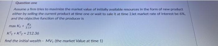 Question one
Assume a firm tries to maximize the market value of initially available resources in the form of new product
either by selling the current product at time one or wait to sale it at time 2.let market rate of interest be 6%,
and the objective function of the producer is
max K +
K + K?, = 212.36
find the initial wealth - MV, (the market Value at time 1)
