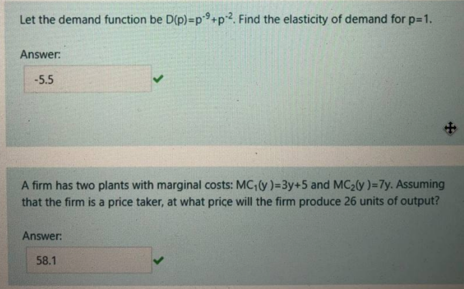 Let the demand function be D(p)=p+p2. Find the elasticity of demand for p-1.
Answer:
-5.5
A firm has two plants with marginal costs: MC,(y)=3y+5 and MC20y)=7y. Assuming
that the firm is a price taker, at what price will the firm produce 26 units of output?
Answer:
58.1
