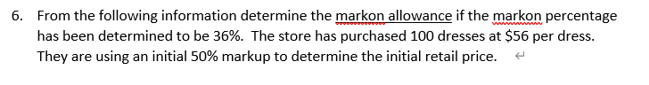 6. From the following information determine the markon allowance if the markon percentage
has been determined to be 36%. The store has purchased 100 dresses at $56 per dress.
They are using an initial 50% markup to determine the initial retail price.
