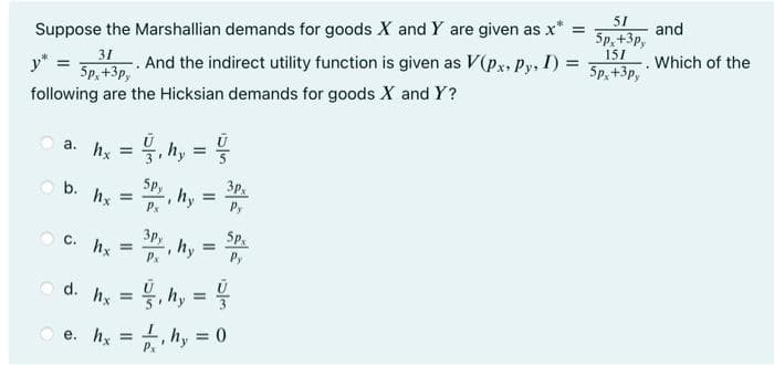 51
and
5p, +3р,
Suppose the Marshallian demands for goods X and Y are given as x
151
31
. And the indirect utility function is given as V(px, Py, I) =
5p, +3p,
Which of the
5p,+3p,
following are the Hicksian demands for goods X and Y ?
a. hx = 4, h, =
%3D
%3D
5p,
b. hx
3p
hy =
Px
Py
C. hx
3py
hy
Px
5p.
Py
d.
hy =
, hy
e. hx
hy = 0
%3!
