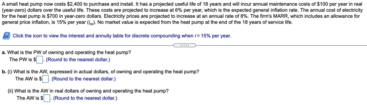 A small heat pump now costs $2,400 to purchase and install. It has a projected useful life of 18 years and will incur annual maintenance costs of $100 per year in real
(year-zero) dollars over the useful life. These costs are projected to increase at 6% per year, which is the expected general inflation rate. The annual cost of electricity
for the heat pump is $700 in year-zero dollars. Electricity prices are projected to increase at an annual rate of 8%. The firm's MARR, which includes an allowance for
general price inflation, is 15% per year (im). No market value is expected from the heat pump at the end of the 18 years of service life.
Click the icon to view the interest and annuity table for discrete compounding when i= 15% per year.
a. What is the PW of owning and operating the heat pump?
The PW is $: (Round to the nearest dollar.)
b. (i) What is the AW, expressed in actual dollars, of owning and operating the heat pump?
The AW is $
(Round to the nearest dollar.)
(ii) What is the AW in real dollars of owning and operating the heat pump?
The AW is $. (Round to the nearest dollar.)
