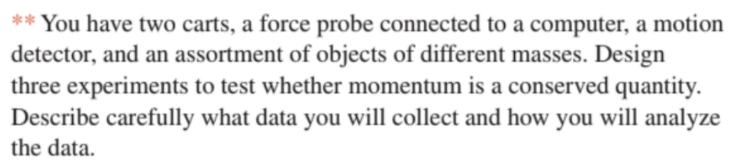 You have two carts, a force probe connected to a computer, a motion
detector, and an assortment of objects of different masses. Design
three experiments to test whether momentum is a conserved quantity.
Describe carefully what data you will collect and how you will analyze
the data.