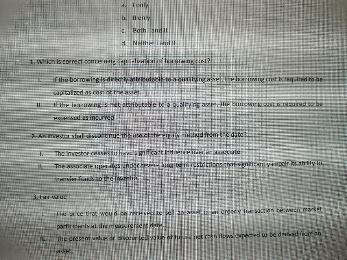 1.
a.
3. Fair value
b.
1.
I only
C.
1. Which is correct concerning capitalization of borrowing cost?
If the borrowing is directly attributable to a qualifying asset, the borrowing cost is required to be
capitalized as cost of the asset.
If the borrowing is not attributable to a qualifying asset, the borrowing cost is required to be
expensed as incurred.
ll only
Both I and II
d. Neither I and II
2. An investor shall discontinue the use of the equity method from the date?
The investor ceases to have significant influence over an associate.
The associate operates under severe long-term restrictions that significantly impair its ability to
transfer funds to the investor.
The price that would be received to sell an asset in an orderly transaction between market
participants at the measurement date.
The present value or discounted value of future net cash flows expected to be derived from an
asset.