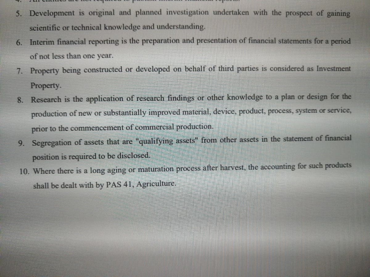 5. Development original and planned investigation undertaken with the prospect of gaining
scientific or technical knowledge and understanding.
6. Interim financial reporting is the preparation and presentation of financial statements for a period
of not less than one year.
7. Property being constructed or developed on behalf of third parties is considered as Investment
Property.
8. Research is the application of research findings or other knowledge to a plan or design for the
production of new or substantially improved material, device, product, process, system or service,
prior to the commencement of commercial production.
9. Segregation of ssets that are "qualifying assets" from other assets in the statement of financial
position is required to be disclosed.
10. Where there is a long aging or maturation process after harvest, the accounting for such products
shall be dealt with by PAS 41, Agriculture.