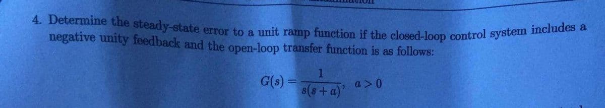 4. Determine the steady-state error to a unit ramp function if the closed-loop control system includes a
negative unity feedback and the open-loop transfer function is as follows:
G(s) =
1
s(s+a)'
, a > 0