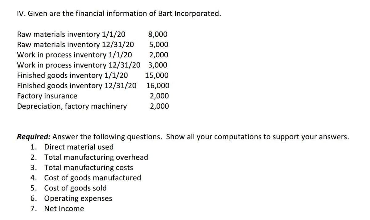 IV. Given are the financial information of Bart Incorporated.
Raw materials inventory 1/1/20
Raw materials inventory 12/31/20
Work in process inventory 1/1/20
Work in process inventory 12/31/20
Finished goods inventory 1/1/20
Finished goods inventory 12/31/20
Factory insurance
Depreciation, factory machinery
8,000
5,000
2,000
3,000
15,000
16,000
2,000
2,000
Required: Answer the following questions. Show all your computations to support your answers.
1. Direct material used
2. Total manufacturing overhead
3.
Total manufacturing costs
4.
Cost of goods manufactured
5. Cost of goods sold
6. Operating expenses
Net Income
7.