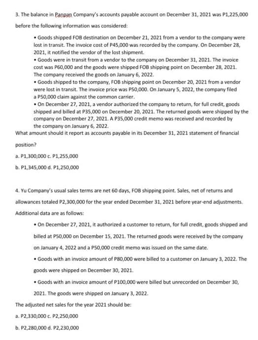 3. The balance in Panpan Company's accounts payable account on December 31, 2021 was P1,225,000
before the following information was considered:
• Goods shipped FOB destination on December 21, 2021 from a vendor to the company were
lost in transit. The invoice cost of P45,000 was recorded by the company. On December 28,
2021, it notified the vendor of the lost shipment.
• Goods were in transit from a vendor to the company on December 31, 2021. The invoice
cost was P60,000 and the goods were shipped FOB shipping point on December 28, 2021.
The company received the goods on January 6, 2022.
• Goods shipped to the company, FOB shipping point on December 20, 2021 from a vendor
were lost in transit. The invoice price was P50,000. On January 5, 2022, the company filed
a P50,000 claim against the common carrier.
• On December 27, 2021, a vendor authorized the company to return, for full credit, goods
shipped and billed at P35,000 on December 20, 2021. The returned goods were shipped by the
company on December 27, 2021. A P35,000 credit memo was received and recorded by
the company on January 6, 2022.
What amount should it report as accounts payable in its December 31, 2021 statement of financial
position?
a. P1,300,000 c. P1,255,000
b. P1,345,000 d. P1,250,000
4. Yu Company's usual sales terms are net 60 days, FOB shipping point. Sales, net of returns and
allowances totaled P2,300,000 for the year ended December 31, 2021 before year-end adjustments.
Additional data are as follows:
• On December 27, 2021, it authorized a customer to return, for full credit, goods shipped and
billed at P50,000 on December 15, 2021. The returned goods were received by the company
on January 4, 2022 and a P50,000 credit memo was issued on the same date.
• Goods with an invoice amount of P80,000 were billed to a customer on January 3, 2022. The
goods were shipped on December 30, 2021.
• Goods with an invoice amount of P100,000 were billed but unrecorded on December 30,
2021. The goods were shipped on January 3, 2022.
The adjusted net sales for the year 2021 should be:
a. P2,330,000 c. P2,250,000
b. P2,280,000 d. P2,230,000