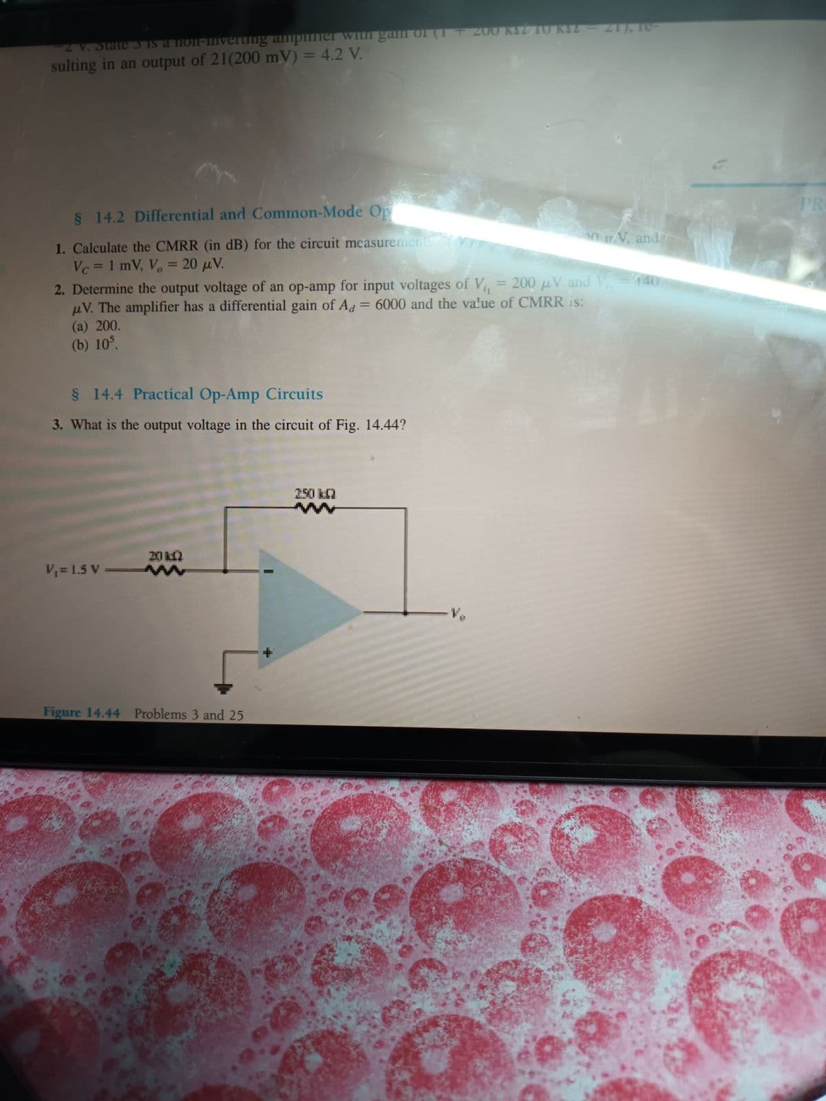2 V. State 3 is a non-inverting amper with gam of (1+200 KZ/10 KIZ-21), le-
sulting in an output of 21(200 mV) = 4.2 V.
§ 14.2 Differential and Common-Mode Op
1. Calculate the CMRR (in dB) for the circuit measurements
on TV, and
Vc = 1 mV, V₂ = 20 μV.
2. Determine the output voltage of an op-amp for input voltages of V₁, = 200 µV and V₁ = 140
V. The amplifier has a differential gain of Ad = 6000 and the value of CMRR is:
(a) 200.
(b) 105.
§ 14.4 Practical Op-Amp Circuits
3. What is the output voltage in the circuit of Fig. 14.44?
V₁ = 1.5 V
20 1:42
ww
Figure 14.44 Problems 3 and 25
— V₂
PRO