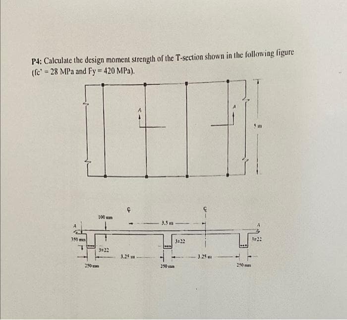 P4: Calculate the design moment strength of the T-section shown in the following figure
(fe' = 28 MPa and Fy = 420 MPa).
111
100 cm
3.5mm
3=22
350
E
3.25 m
250
3=22
3.25
250 m