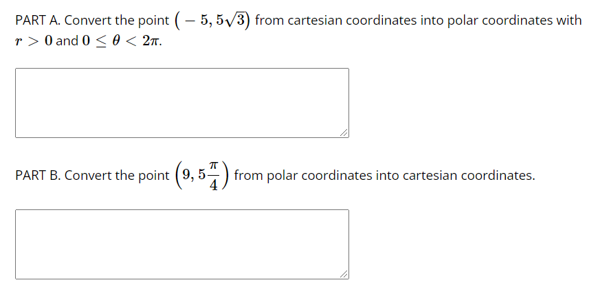 PART A. Convert the point (- 5, 5/3) from cartesian coordinates into polar coordinates with
r > 0 and 0 <0 < 2x.
PART B. Convert the point
(9, 5) from polar coordinates into cartesian coordinates.
