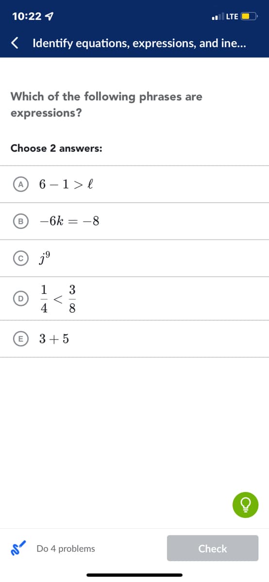 10:22 1
l LTE O
< Identify equations, expressions, and ine...
Which of the following phrases are
expressions?
Choose 2 answers:
6 – 1>l
-
B
-6k
= -8
© jº
1
D
4
3
8.
E
3 + 5
S Do 4 problems
Check
