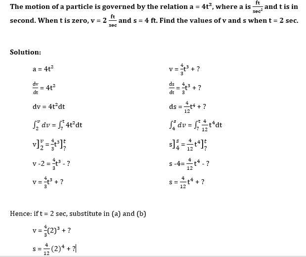 ft
The motion of a particle is governed by the relation a = 4t?, where a is-
second. When t is zero, v = 2 "
and t is in
sec
ft
and s = 4 ft. Find the values of v and s when t = 2 sec.
sec
Solution:
a = 4t?
dv
= 4t?
dt
ds
=-t +?
dt
3
dv = 4t?dt
4
ds =-t + ?
12
S, dv = f, 4t°dt
S, dv = ;
t*dt
%3D
12
v-2 = ?
s -4=t* - ?
12
v=+?
12
Hence: if t = 2 sec, substitute in (a) and (b)
V
+ ?
+ ?
