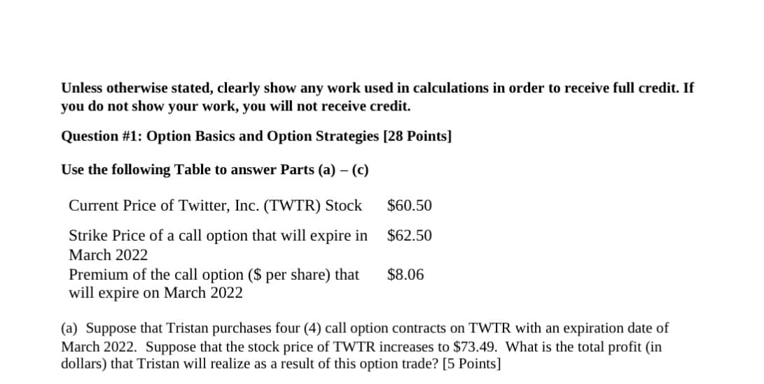 Unless otherwise stated, clearly show any work used in calculations in order to receive full credit. If
you do not show your work, you will not receive credit.
Question #1: Option Basics and Option Strategies [28 Points]
Use the following Table to answer Parts (a) - (c)
Current Price of Twitter, Inc. (TWTR) Stock $60.50
Strike Price of a call option that will expire in
March 2022
$62.50
Premium of the call option ($ per share) that
will expire on March 2022
$8.06
(a) Suppose that Tristan purchases four (4) call option contracts on TWTR with an expiration date of
March 2022. Suppose that the stock price of TWTR increases to $73.49. What is the total profit (in
dollars) that Tristan will realize as a result of this option trade? [5 Points]