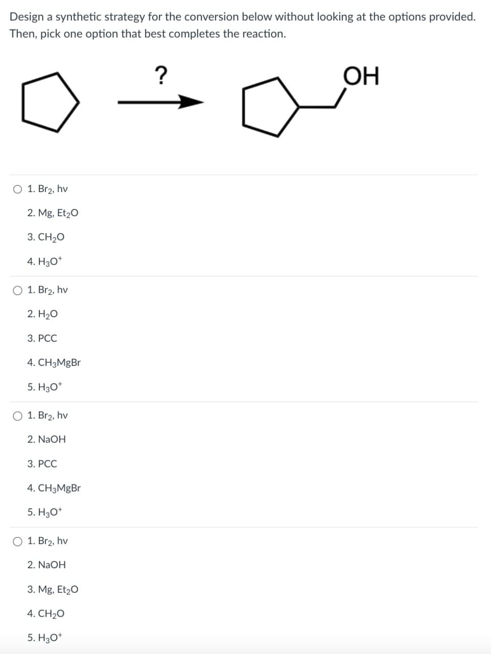 Design a synthetic strategy for the conversion below without looking at the options provided.
Then, pick one option that best completes the reaction.
?
OH
○ 1. Br₂, hv
2. Mg, Et₂O
3. CH2O
4. H3O+
○ 1. Br2, hv
2. H₂O
3. PCC
4. CH3MgBr
5. H3O+
O 1. Br2, hv
2. NaOH
3. PCC
4. CH3MgBr
5. H3O+
1. Br2, hv
2. NaOH
3. Mg, Et₂O
4. CH2O
5. H3O+