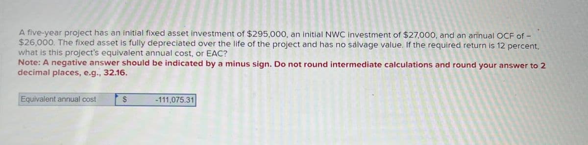 A five-year project has an initial fixed asset investment of $295,000, an initial NWC investment of $27,000, and an annual OCF of-
$26,000. The fixed asset is fully depreciated over the life of the project and has no salvage value. If the required return is 12 percent,
what is this project's equivalent annual cost, or EAC?
Note: A negative answer should be indicated by a minus sign. Do not round intermediate calculations and round your answer to 2
decimal places, e.g., 32.16.
Equivalent annual cost
$
-111,075.31