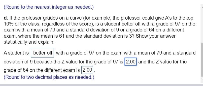 (Round to the nearest integer as needed.)
d. If the professor grades on a curve (for example, the professor could give A's to the top
10% of the class, regardless of the score), is a student better off with a grade of 97 on the
exam with a mean of 79 and a standard deviation of 9 or a grade of 64 on a different
exam, where the mean is 61 and the standard deviation is 3? Show your answer
statistically and explain.
A student is better off with a grade of 97 on the exam with a mean of 79 and a standard
deviation of 9 because the Z value for the grade of 97 is 2.00 and the Z value for the
grade of 64 on the different exam is 2.00
(Round to two decimal places as needed.)