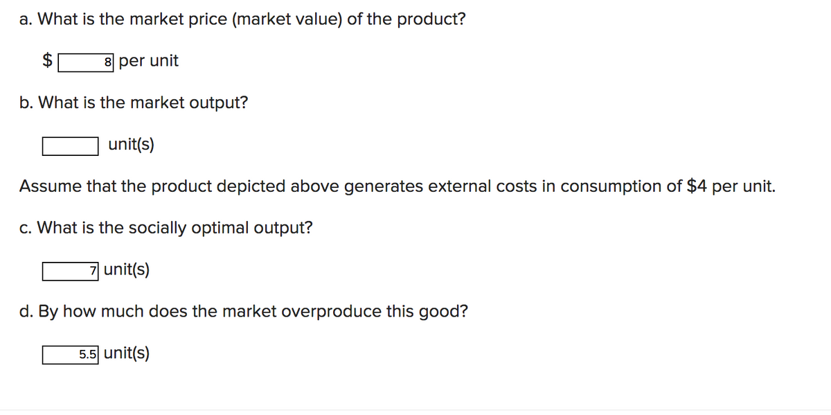 a. What is the market price (market value) of the product?
8 per unit
b. What is the market output?
unit(s)
Assume that the product depicted above generates external costs in consumption of $4 per unit.
c. What is the socially optimal output?
unit(s)
d. By how much does the market overproduce this good?
5.5 unit(s)
