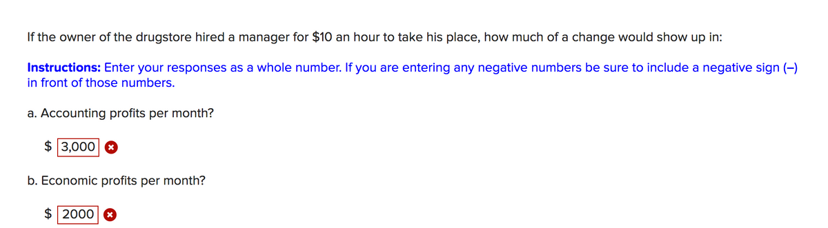 If the owner of the drugstore hired a manager for $10 an hour to take his place, how much of a change would show up in:
Instructions: Enter your responses as a whole number. If you are entering any negative numbers be sure to include a negative sign (-)
in front of those numbers.
a. Accounting profits per month?
$ 3,000 8
b. Economic profits per month?
$ 2000
