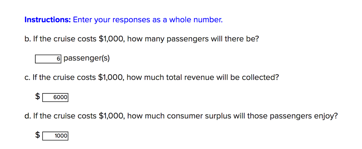 Instructions: Enter your responses as a whole number.
b. If the cruise costs $1,000, how many passengers will there be?
6 passenger(s)
c. If the cruise costs $1,000, how much total revenue will be collected?
6000
d. If the cruise costs $1,000, how much consumer surplus will those passengers enjoy?
1000
