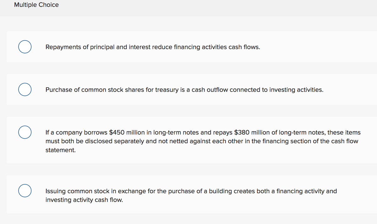 Multiple Choice
Repayments of principal and interest reduce financing activities cash flows.
O
Purchase of common stock shares for treasury is a cash outflow connected to investing activities.
If a company borrows $450 million in long-term notes and repays $380 million of long-term notes, these items
must both be disclosed separately and not netted against each other in the financing section of the cash flow
statement.
Issuing common stock in exchange for the purchase of a building creates both a financing activity and
investing activity cash flow.