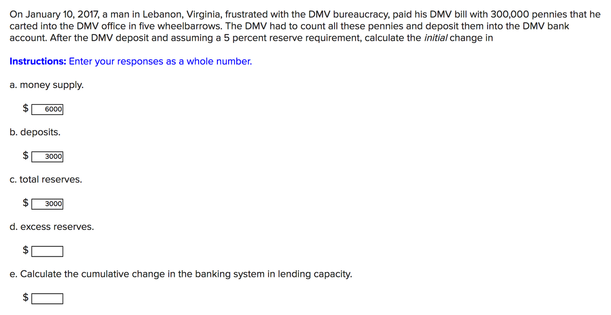 On January 10, 2017, a man in Lebanon, Virginia, frustrated with the DMV bureaucracy, paid his DMV bill with 300,000 pennies that he
carted into the DMV office in five wheelbarrows. The DMV had to count all these pennies and deposit them into the DMV bank
account. After the DMV deposit and assuming a 5 percent reserve requirement, calculate the initial change in
Instructions: Enter your responses as a whole number.
a. money supply.
6000
b. deposits.
3000
c. total reserves.
3000
d. excess reserves.
e. Calculate the cumulative change in the banking system in lending capacity.