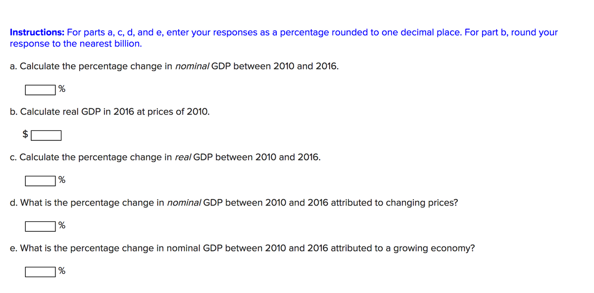 Instructions: For parts a, c, d, and e, enter your responses as a percentage rounded to one decimal place. For part b, round your
response to the nearest billion.
a. Calculate the percentage change in nominal GDP between 2010 and 2016.
|%
b. Calculate real GDP in 2016 at prices of 2010.
c. Calculate the percentage change in real GDP between 2010 and 2016.
d. What is the percentage change in nominal GDP between 2010 and 2016 attributed to changing prices?
e. What is the percentage change in nominal GDP between 2010 and 2016 attributed to a growing economy?
